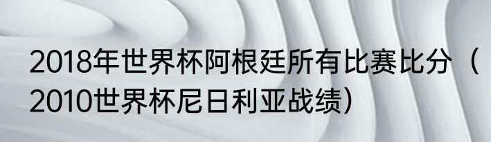 2018年世界杯阿根廷所有比赛比分（2010世界杯尼日利亚战绩）