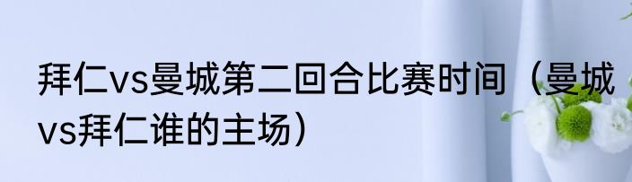 拜仁vs曼城第二回合比赛时间（曼城vs拜仁谁的主场）