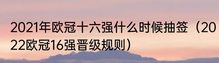 2021年欧冠十六强什么时候抽签（2022欧冠16强晋级规则）