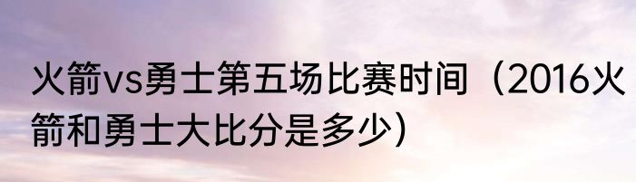 火箭vs勇士第五场比赛时间（2016火箭和勇士大比分是多少）