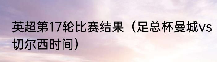 英超第17轮比赛结果（足总杯曼城vs切尔西时间）