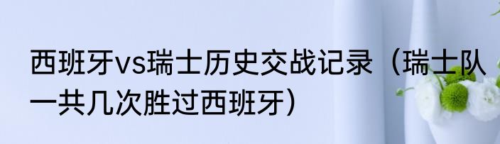 西班牙vs瑞士历史交战记录（瑞士队一共几次胜过西班牙）
