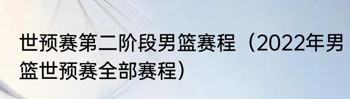 世预赛第二阶段男篮赛程（2022年男篮世预赛全部赛程）