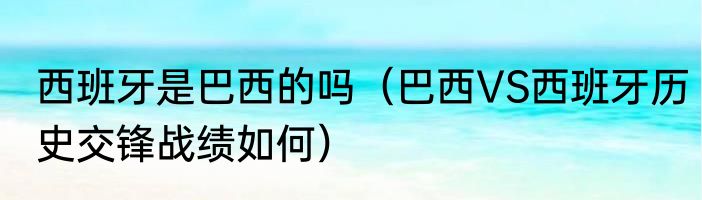 西班牙是巴西的吗（巴西VS西班牙历史交锋战绩如何）