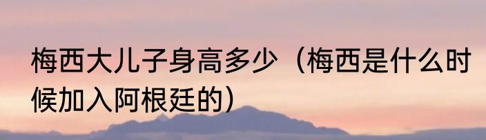 梅西大儿子身高多少（梅西是什么时候加入阿根廷的）