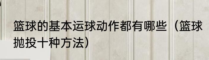 篮球的基本运球动作都有哪些（篮球抛投十种方法）