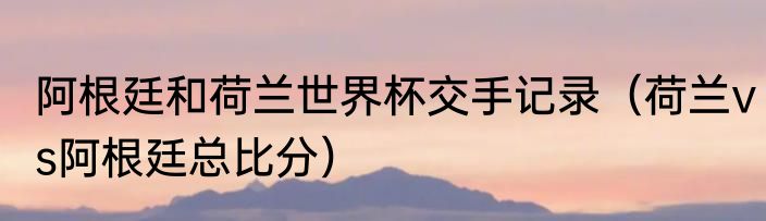 阿根廷和荷兰世界杯交手记录（荷兰vs阿根廷总比分）