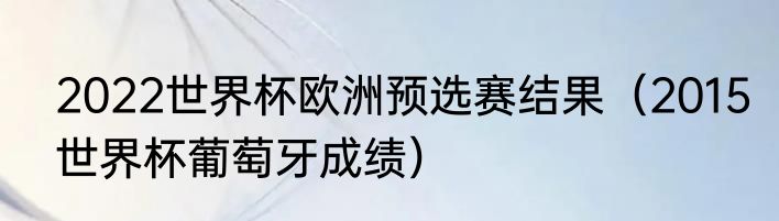 2022世界杯欧洲预选赛结果（2015世界杯葡萄牙成绩）