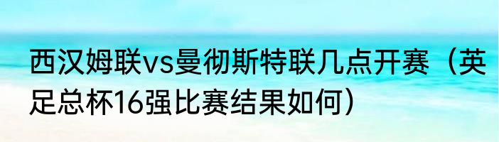 西汉姆联vs曼彻斯特联几点开赛（英足总杯16强比赛结果如何）
