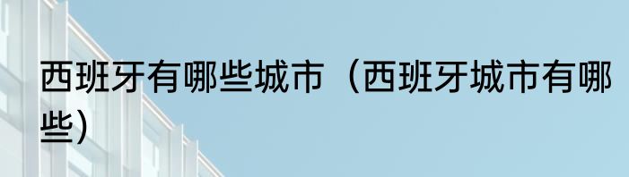 西班牙有哪些城市（西班牙城市有哪些）