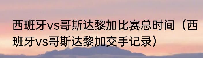 西班牙vs哥斯达黎加比赛总时间（西班牙vs哥斯达黎加交手记录）