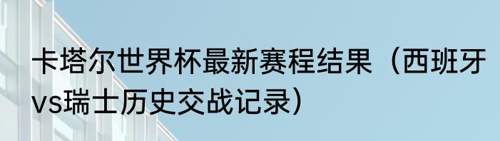 卡塔尔世界杯最新赛程结果（西班牙vs瑞士历史交战记录）