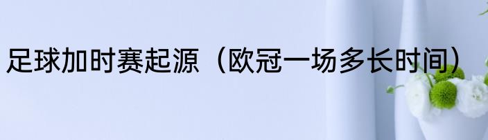 足球加时赛起源（欧冠一场多长时间）
