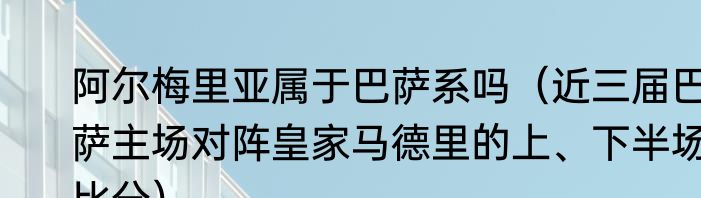 阿尔梅里亚属于巴萨系吗（近三届巴萨主场对阵皇家马德里的上、下半场比分）