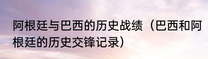 阿根廷与巴西的历史战绩（巴西和阿根廷的历史交锋记录）