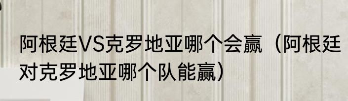 阿根廷VS克罗地亚哪个会赢（阿根廷对克罗地亚哪个队能赢）