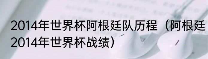 2014年世界杯阿根廷队历程（阿根廷2014年世界杯战绩）