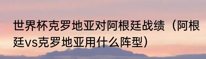世界杯克罗地亚对阿根廷战绩（阿根廷vs克罗地亚用什么阵型）