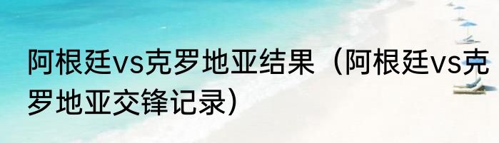 阿根廷vs克罗地亚结果（阿根廷vs克罗地亚交锋记录）