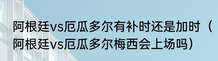阿根廷vs厄瓜多尔有补时还是加时（阿根廷vs厄瓜多尔梅西会上场吗）