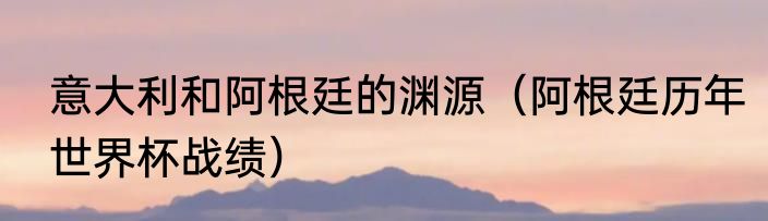 意大利和阿根廷的渊源（阿根廷历年世界杯战绩）