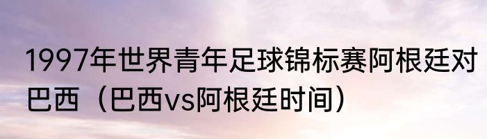 1997年世界青年足球锦标赛阿根廷对巴西（巴西vs阿根廷时间）
