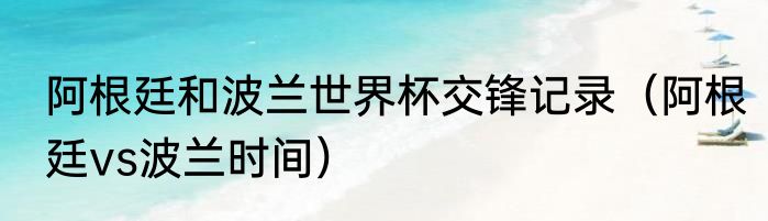 阿根廷和波兰世界杯交锋记录（阿根廷vs波兰时间）