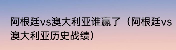 阿根廷vs澳大利亚谁赢了（阿根廷vs澳大利亚历史战绩）