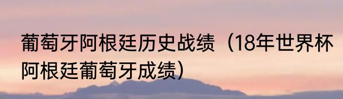 葡萄牙阿根廷历史战绩（18年世界杯阿根廷葡萄牙成绩）