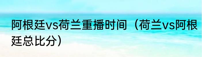 阿根廷vs荷兰重播时间（荷兰vs阿根廷总比分）