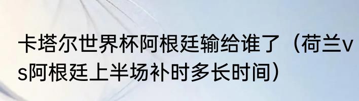 卡塔尔世界杯阿根廷输给谁了（荷兰vs阿根廷上半场补时多长时间）