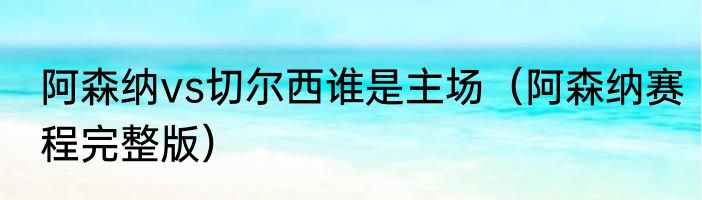 阿森纳vs切尔西谁是主场（阿森纳赛程完整版）