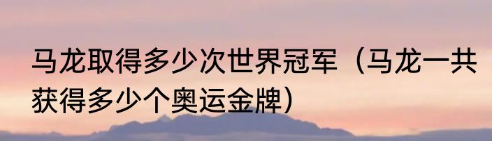 马龙取得多少次世界冠军（马龙一共获得多少个奥运金牌）