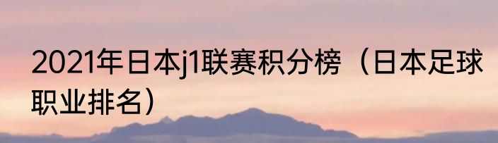 2021年日本j1联赛积分榜（日本足球职业排名）