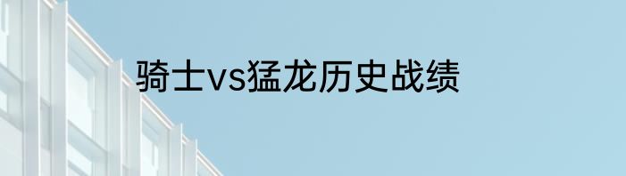 骑士vs猛龙历史战绩