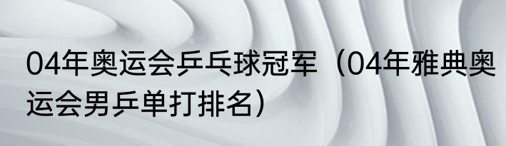 04年奥运会乒乓球冠军（04年雅典奥运会男乒单打排名）