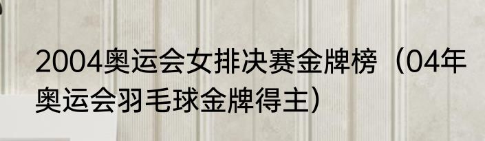 2004奥运会女排决赛金牌榜（04年奥运会羽毛球金牌得主）