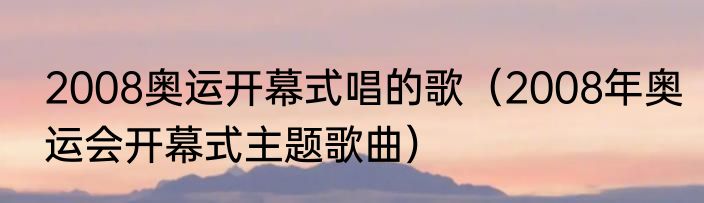 2008奥运开幕式唱的歌（2008年奥运会开幕式主题歌曲）