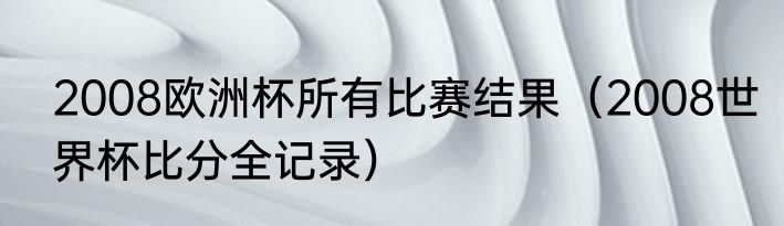 2008欧洲杯所有比赛结果（2008世界杯比分全记录）