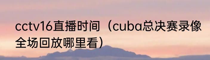 cctv16直播时间（cuba总决赛录像全场回放哪里看）