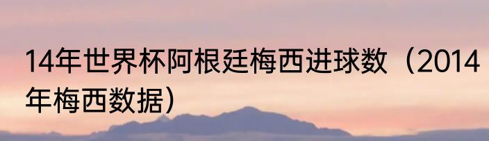 14年世界杯阿根廷梅西进球数（2014年梅西数据）