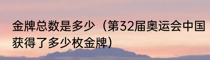 金牌总数是多少（第32届奥运会中国获得了多少枚金牌）