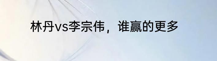 林丹vs李宗伟，谁赢的更多