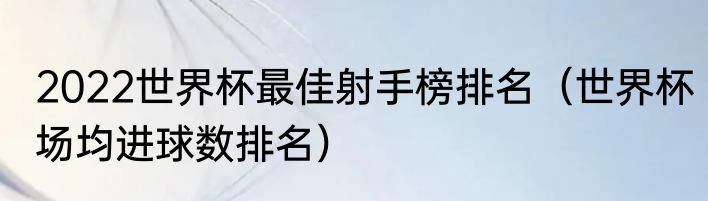 2022世界杯最佳射手榜排名（世界杯场均进球数排名）