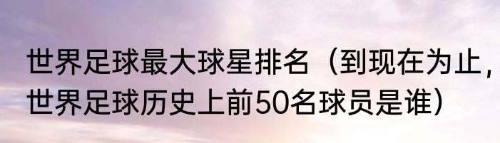 世界足球最大球星排名（到现在为止，世界足球历史上前50名球员是谁）