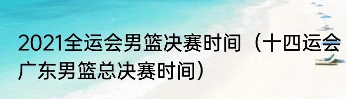 2021全运会男篮决赛时间（十四运会广东男篮总决赛时间）