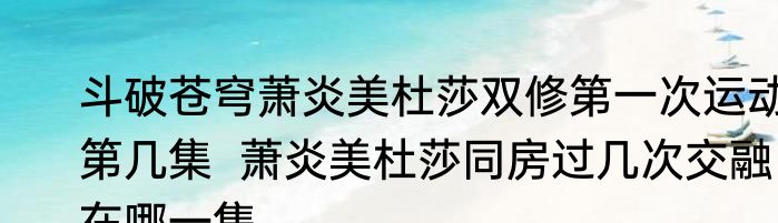 斗破苍穹萧炎美杜莎双修第一次运动第几集  萧炎美杜莎同房过几次交融在哪一集