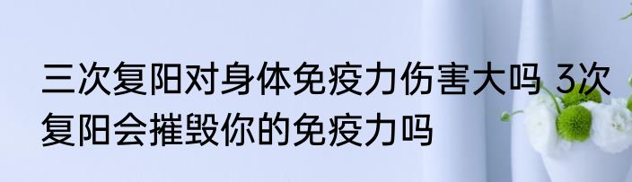 三次复阳对身体免疫力伤害大吗 3次复阳会摧毁你的免疫力吗
