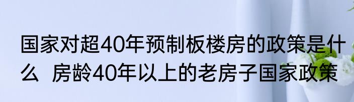 国家对超40年预制板楼房的政策是什么  房龄40年以上的老房子国家政策
