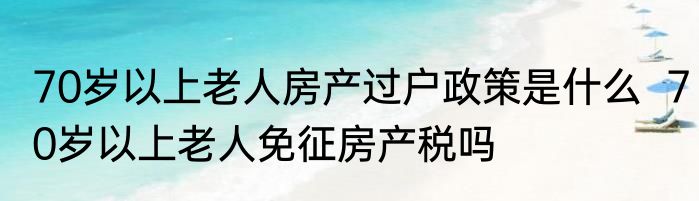 70岁以上老人房产过户政策是什么  70岁以上老人免征房产税吗